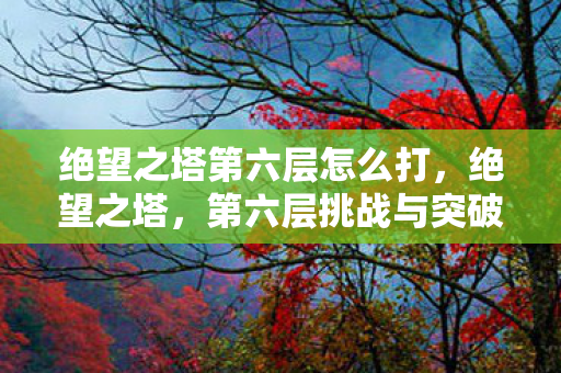 绝望之塔第六层怎么打,绝望之塔,第六层挑战与突破 绝望之塔第六层怎么打,绝望之塔,第六层挑战与突破