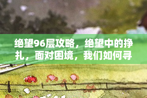 绝望96层攻略，绝望中的挣扎，面对困境，我们如何寻找希望之光