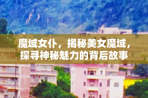 魔域女仆，揭秘美女魔域，探寻神秘魅力的背后故事