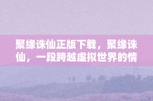 聚缘诛仙正版下载，聚缘诛仙，一段跨越虚拟世界的情感传奇