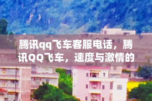 腾讯qq飞车客服电话，腾讯QQ飞车，速度与激情的虚拟之旅
