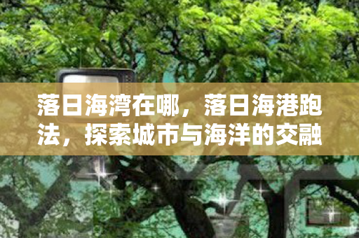 落日海湾在哪,落日海港跑法,探索城市与海洋的交融之美 落日海湾在哪,落日海港跑法,探索城市与海洋的交融之美