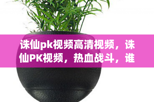 诛仙pk视频高清视频,诛仙PK视频,热血战斗,谁将封神? 诛仙pk视频高清视频,诛仙PK视频,热血战斗,谁将封神?