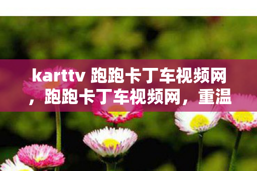 karttv 跑跑卡丁车视频网,跑跑卡丁车视频网,重温经典,感受竞速激情 karttv 跑跑卡丁车视频网,跑跑卡丁车视频网,重温经典,感受竞速激情