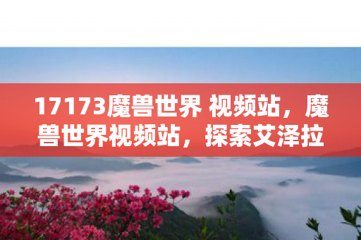 17173魔兽世界 视频站,魔兽世界视频站,探索艾泽拉斯的魔法世界与游戏文化 17173魔兽世界 视频站,魔兽世界视频站,探索艾泽拉斯的魔法世界与游戏文化