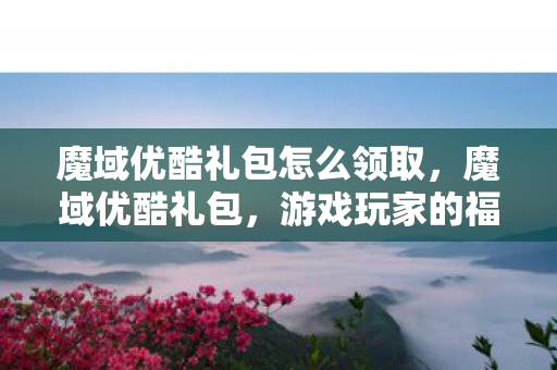 魔域优酷礼包怎么领取,魔域优酷礼包,游戏玩家的福利盛宴 魔域优酷礼包怎么领取,魔域优酷礼包,游戏玩家的福利盛宴