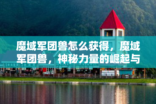 魔域军团兽怎么获得,魔域军团兽,神秘力量的崛起与征服之路 魔域军团兽怎么获得,魔域军团兽,神秘力量的崛起与征服之路