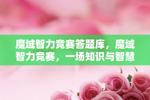 魔域智力竞赛答题库，魔域智力竞赛，一场知识与智慧的较量