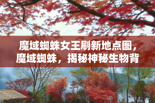 魔域蜘蛛女王刷新地点图,魔域蜘蛛,揭秘神秘生物背后的故事 魔域蜘蛛女王刷新地点图,魔域蜘蛛,揭秘神秘生物背后的故事