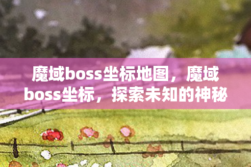 魔域boss坐标地图,魔域boss坐标,探索未知的神秘领域 魔域boss坐标地图,魔域boss坐标,探索未知的神秘领域