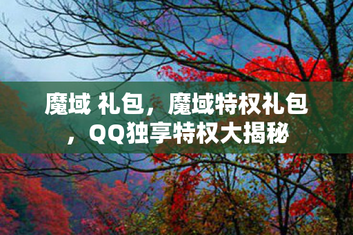 魔域 礼包,魔域特权礼包,QQ独享特权大揭秘 魔域 礼包,魔域特权礼包,QQ独享特权大揭秘
