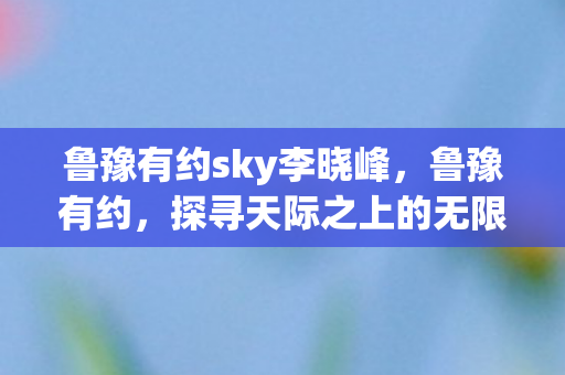 鲁豫有约sky李晓峰,鲁豫有约,探寻天际之上的无限可能 鲁豫有约sky李晓峰,鲁豫有约,探寻天际之上的无限可能