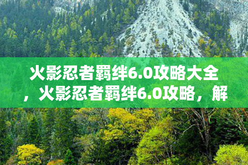 火影忍者羁绊6.0攻略大全,火影忍者羁绊6.0攻略,解锁终极战斗技巧 火影忍者羁绊6.0攻略大全,火影忍者羁绊6.0攻略,解锁终极战斗技巧