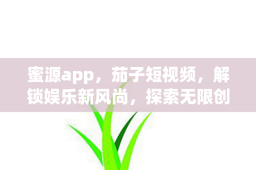蜜源app,茄子短视频,解锁娱乐新风尚,探索无限创意 蜜源app,茄子短视频,解锁娱乐新风尚,探索无限创意