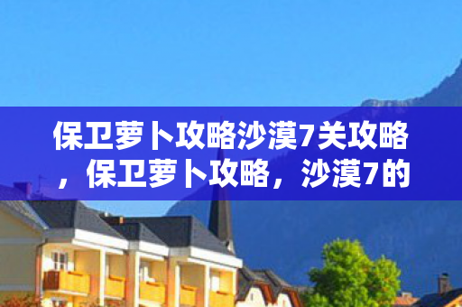 保卫萝卜攻略沙漠7关攻略,保卫萝卜攻略,沙漠7的通关策略 保卫萝卜攻略沙漠7关攻略,保卫萝卜攻略,沙漠7的通关策略