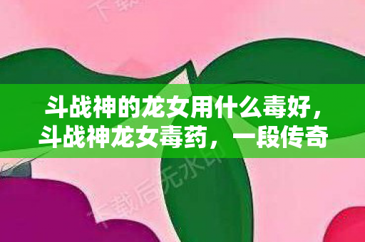 斗战神的龙女用什么毒好,斗战神龙女毒药,一段传奇的崛起与陨落 斗战神的龙女用什么毒好,斗战神龙女毒药,一段传奇的崛起与陨落