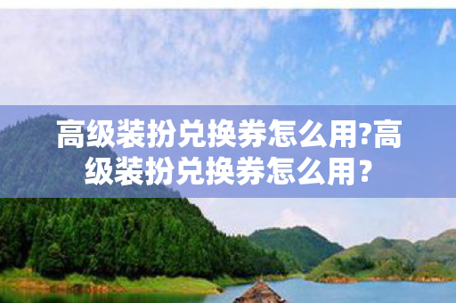 高级装扮兑换券怎么用?高级装扮兑换券怎么用? 高级装扮兑换券怎么用?高级装扮兑换券怎么用?
