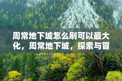 周常地下城怎么刷可以最大化,周常地下城,探索与冒险的永恒魅力 周常地下城怎么刷可以最大化,周常地下城,探索与冒险的永恒魅力