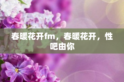 春暖花开fm,春暖花开,性吧由你 春暖花开fm,春暖花开,性吧由你