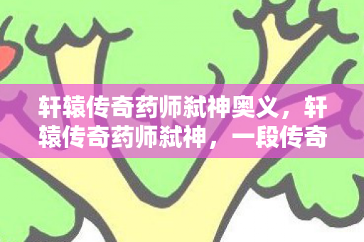 轩辕传奇药师弑神奥义,轩辕传奇药师弑神,一段传奇的崛起与陨落 轩辕传奇药师弑神奥义,轩辕传奇药师弑神,一段传奇的崛起与陨落