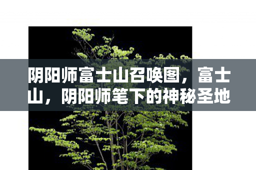阴阳师富士山召唤图,富士山,阴阳师笔下的神秘圣地 阴阳师富士山召唤图,富士山,阴阳师笔下的神秘圣地
