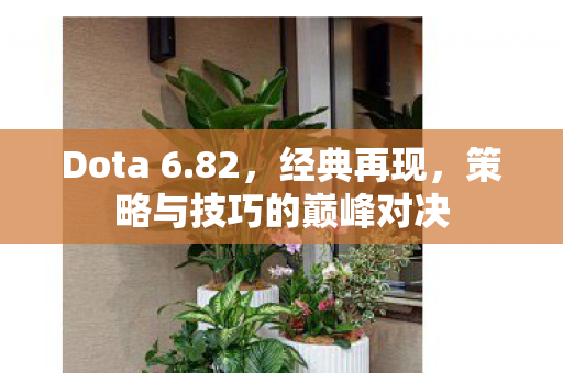 Dota 6.82,经典再现,策略与技巧的巅峰对决 Dota 6.82,经典再现,策略与技巧的巅峰对决