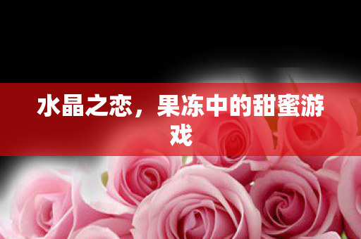 水晶之恋,果冻中的甜蜜游戏 水晶之恋,果冻中的甜蜜游戏