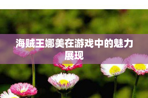 海贼王娜美在游戏中的魅力展现 海贼王娜美在游戏中的魅力展现