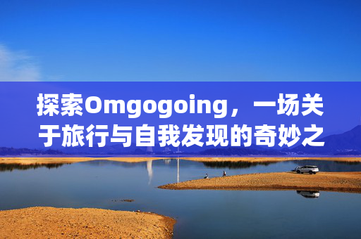 探索Omgogoing,一场关于旅行与自我发现的奇妙之旅 探索Omgogoing,一场关于旅行与自我发现的奇妙之旅