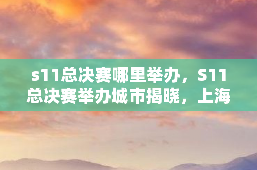 s11总决赛哪里举办,S11总决赛举办城市揭晓,上海迎来全球电竞盛事 s11总决赛哪里举办,S11总决赛举办城市揭晓,上海迎来全球电竞盛事