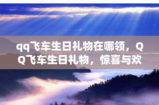 qq飞车生日礼物在哪领,QQ飞车生日礼物,惊喜与欢乐的盛宴 qq飞车生日礼物在哪领,QQ飞车生日礼物,惊喜与欢乐的盛宴