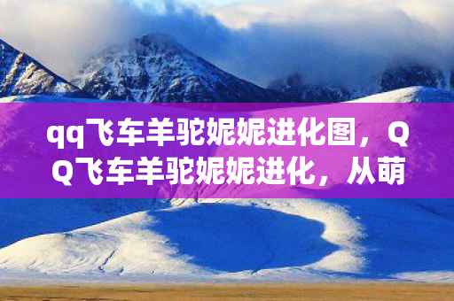 qq飞车羊驼妮妮进化图,QQ飞车羊驼妮妮进化,从萌宠到赛场之星的奇妙旅程 qq飞车羊驼妮妮进化图,QQ飞车羊驼妮妮进化,从萌宠到赛场之星的奇妙旅程