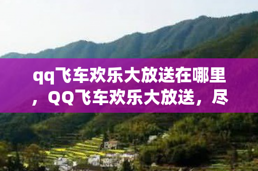 qq飞车欢乐大放送在哪里,QQ飞车欢乐大放送,尽享极速飞驰的乐趣 qq飞车欢乐大放送在哪里,QQ飞车欢乐大放送,尽享极速飞驰的乐趣