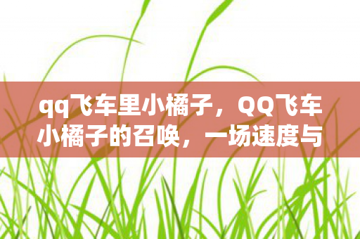 qq飞车里小橘子,QQ飞车小橘子的召唤,一场速度与梦想的竞速之旅 qq飞车里小橘子,QQ飞车小橘子的召唤,一场速度与梦想的竞速之旅