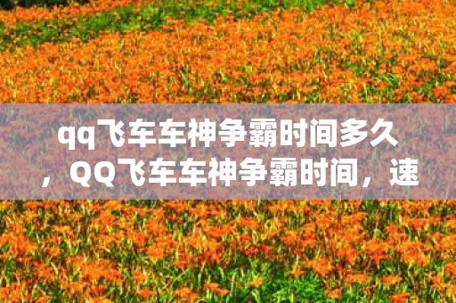 qq飞车车神争霸时间多久,QQ飞车车神争霸时间,速度与激情的较量 qq飞车车神争霸时间多久,QQ飞车车神争霸时间,速度与激情的较量