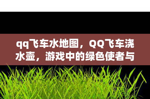 qq飞车水地图,QQ飞车浇水壶,游戏中的绿色使者与乐趣之源 qq飞车水地图,QQ飞车浇水壶,游戏中的绿色使者与乐趣之源