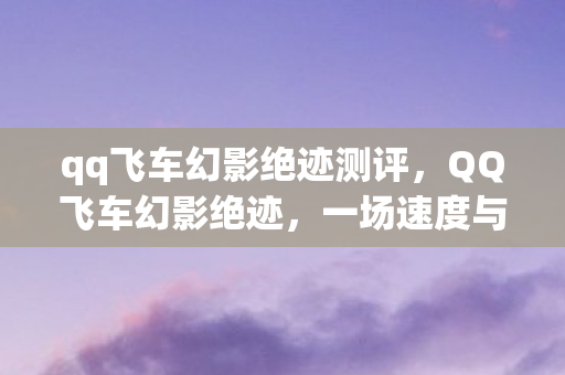 qq飞车幻影绝迹测评,QQ飞车幻影绝迹,一场速度与激情的极致之旅 qq飞车幻影绝迹测评,QQ飞车幻影绝迹,一场速度与激情的极致之旅