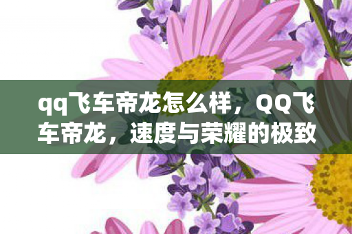 qq飞车帝龙怎么样,QQ飞车帝龙,速度与荣耀的极致追求 qq飞车帝龙怎么样,QQ飞车帝龙,速度与荣耀的极致追求