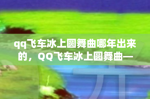 qq飞车冰上圆舞曲哪年出来的,QQ飞车冰上圆舞曲—一场极速与优雅的华丽碰撞 qq飞车冰上圆舞曲哪年出来的,QQ飞车冰上圆舞曲—一场极速与优雅的华丽碰撞