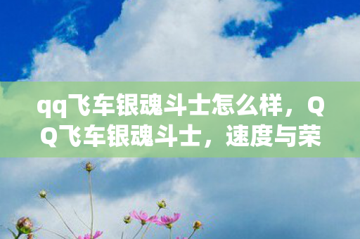 qq飞车银魂斗士怎么样,QQ飞车银魂斗士,速度与荣耀的极致追求 qq飞车银魂斗士怎么样,QQ飞车银魂斗士,速度与荣耀的极致追求
