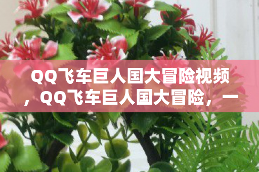 QQ飞车巨人国大冒险视频,QQ飞车巨人国大冒险,一场速度与冒险的盛宴 QQ飞车巨人国大冒险视频,QQ飞车巨人国大冒险,一场速度与冒险的盛宴