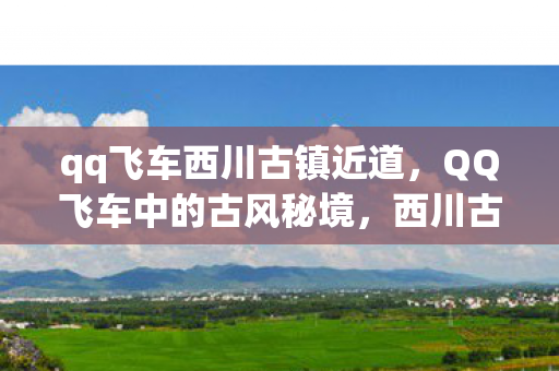 qq飞车西川古镇近道,QQ飞车中的古风秘境,西川古镇深度游 qq飞车西川古镇近道,QQ飞车中的古风秘境,西川古镇深度游