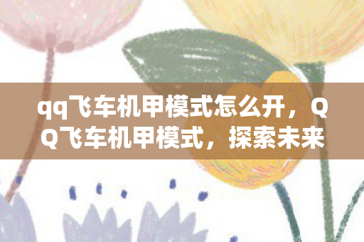 qq飞车机甲模式怎么开,QQ飞车机甲模式,探索未来竞速之旅 qq飞车机甲模式怎么开,QQ飞车机甲模式,探索未来竞速之旅