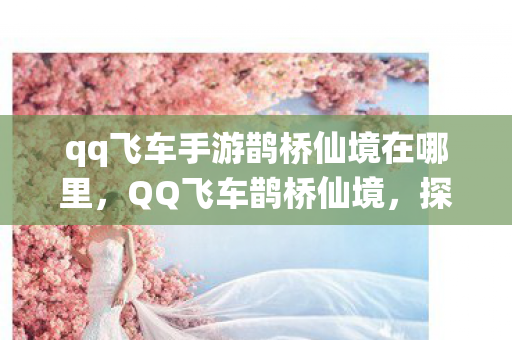qq飞车手游鹊桥仙境在哪里,QQ飞车鹊桥仙境,探寻梦幻赛道之美 qq飞车手游鹊桥仙境在哪里,QQ飞车鹊桥仙境,探寻梦幻赛道之美