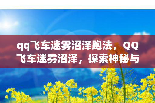 qq飞车迷雾沼泽跑法,QQ飞车迷雾沼泽,探索神秘与挑战的极致体验 qq飞车迷雾沼泽跑法,QQ飞车迷雾沼泽,探索神秘与挑战的极致体验