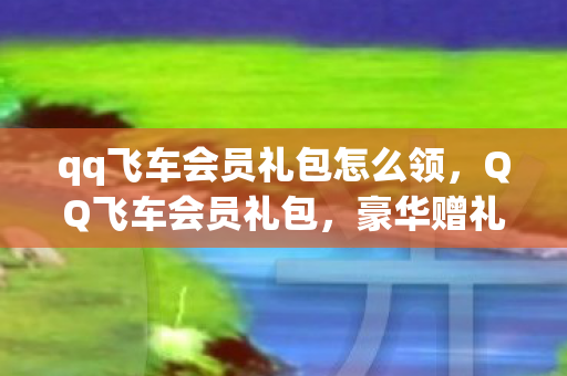qq飞车会员礼包怎么领,QQ飞车会员礼包,豪华赠礼与独家特权 qq飞车会员礼包怎么领,QQ飞车会员礼包,豪华赠礼与独家特权