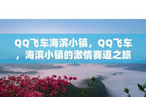 QQ飞车海滨小镇,QQ飞车,海滨小镇的激情赛道之旅 QQ飞车海滨小镇,QQ飞车,海滨小镇的激情赛道之旅