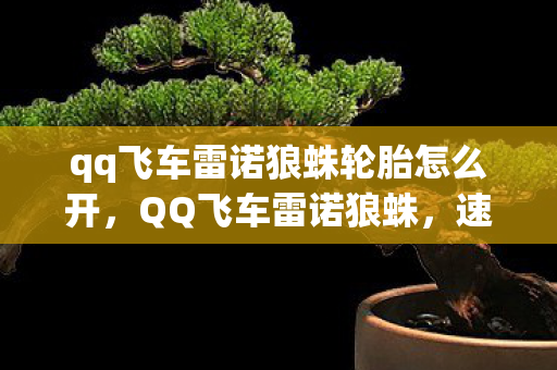qq飞车雷诺狼蛛轮胎怎么开,QQ飞车雷诺狼蛛,速度与激情的完美融合 qq飞车雷诺狼蛛轮胎怎么开,QQ飞车雷诺狼蛛,速度与激情的完美融合