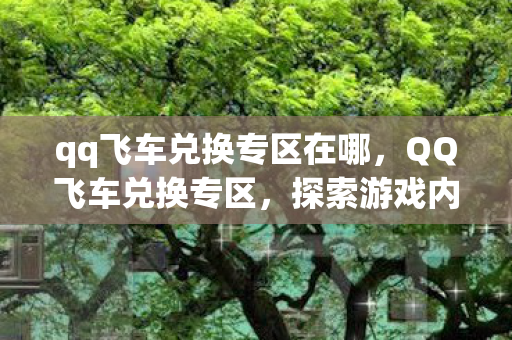 qq飞车兑换专区在哪,QQ飞车兑换专区,探索游戏内的宝藏,获取独家好礼! qq飞车兑换专区在哪,QQ飞车兑换专区,探索游戏内的宝藏,获取独家好礼!