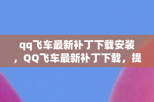 qq飞车最新补丁下载安装，QQ飞车最新补丁下载，提升游戏体验的关键步骤